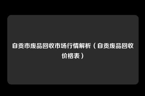 自贡市废品回收市场行情解析(自贡废品回收价格表)
