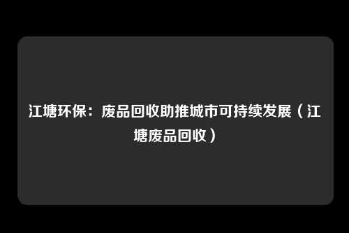 江塘环保:废品回收助推城市可持续发展(江塘废品回收)