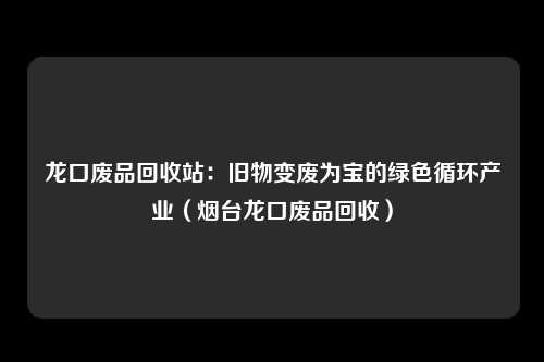 龙口废品回收站：旧物变废为宝的绿色循环产业（烟台龙口废品回收）