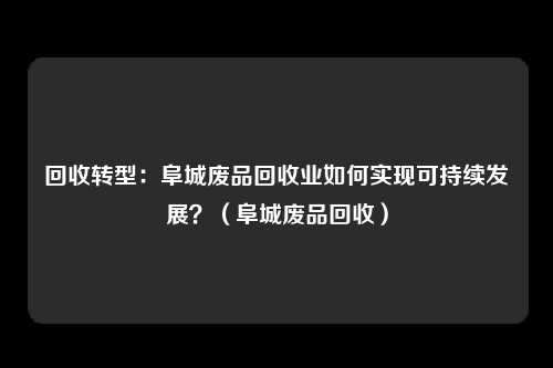 回收转型:阜城废品回收业如何实现可持续发展?(阜城废品回收)