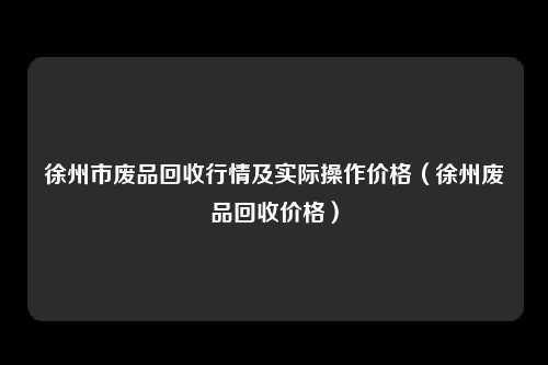 徐州市废品回收行情及实际操作价格(徐州废品回收价格)