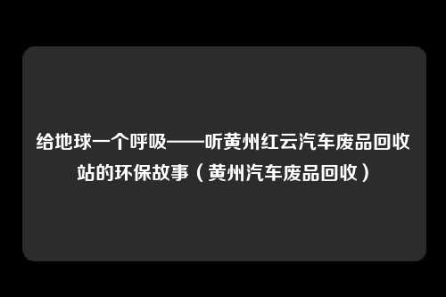给地球一个呼吸——听黄州红云汽车废品回收站的环保故事(黄州汽车废品回收)