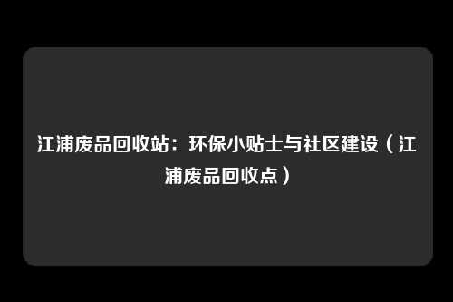 江浦废品回收站:环保小贴士与社区建设(江浦废品回收点)
