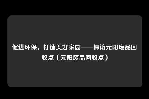 促进环保,打造美好家园──探访元阳废品回收点(元阳废品回收点)