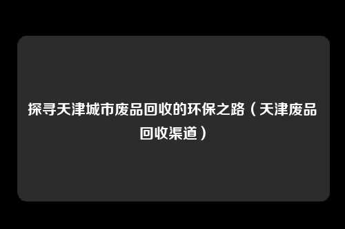 探寻天津城市废品回收的环保之路(天津废品回收渠道)