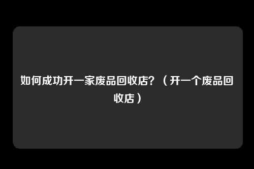 如何成功开一家废品回收店?(开一个废品回收店)