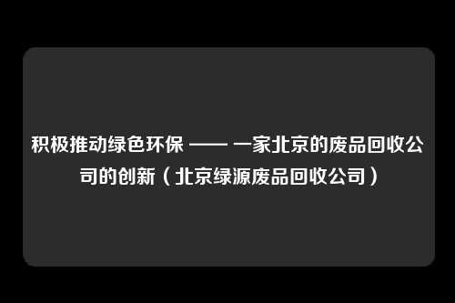 积极推动绿色环保 —— 一家北京的废品回收公司的创新(北京绿源废品回收公司)