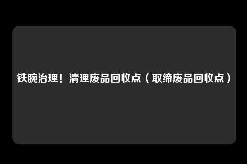 铁腕治理!清理废品回收点(取缔废品回收点)