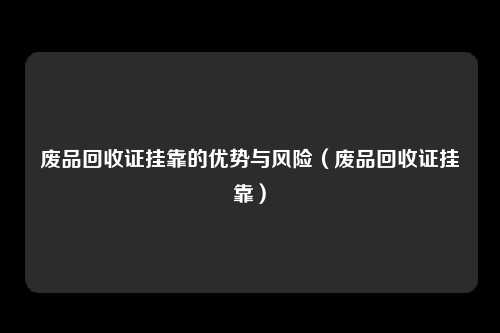废品回收证挂靠的优势与风险(废品回收证挂靠)