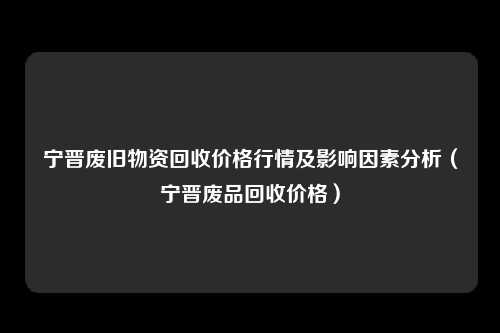 宁晋废旧物资回收价格行情及影响因素分析(宁晋废品回收价格)