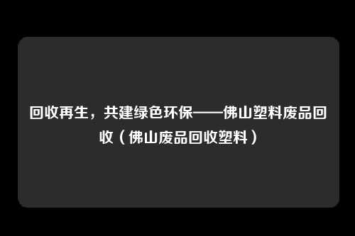 回收再生,共建绿色环保——佛山塑料废品回收(佛山废品回收塑料)