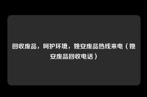 回收废品,呵护环境,姚安废品热线来电(姚安废品回收电话)