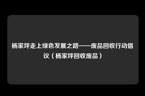 杨家坪走上绿色发展之路——废品回收行动倡议(杨家坪回收废品)