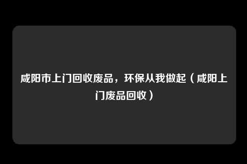 咸阳市上门回收废品,环保从我做起(咸阳上门废品回收)