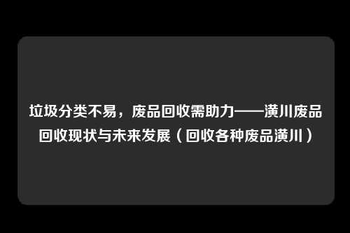 垃圾分类不易，废品回收需助力——潢川废品回收现状与未来发展（回收各种废品潢川）