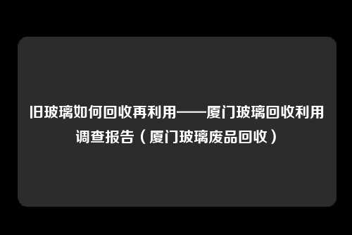 旧玻璃如何回收再利用——厦门玻璃回收利用调查报告（厦门玻璃废品回收）