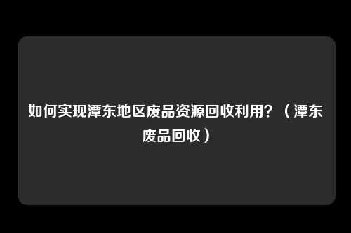 如何实现潭东地区废品资源回收利用？（潭东废品回收）