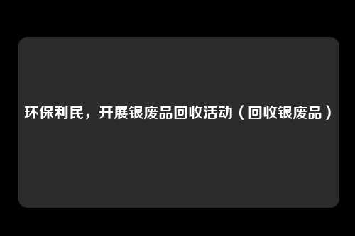 环保利民,开展银废品回收活动(回收银废品)