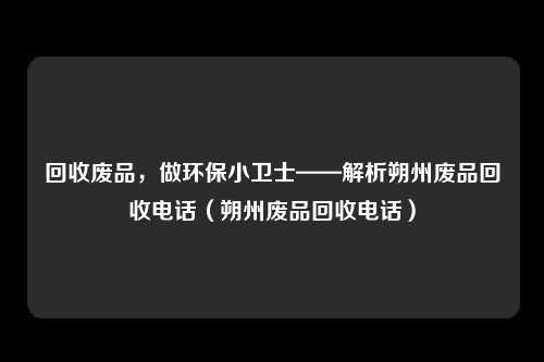 回收废品，做环保小卫士——解析朔州废品回收电话（朔州废品回收电话）