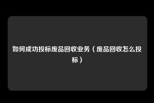 如何成功投标废品回收业务(废品回收怎么投标)