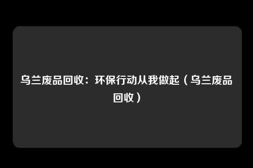 乌兰废品回收：环保行动从我做起（乌兰废品回收）