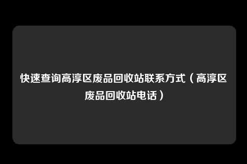 快速查询高淳区废品回收站联系方式(高淳区废品回收站电话)