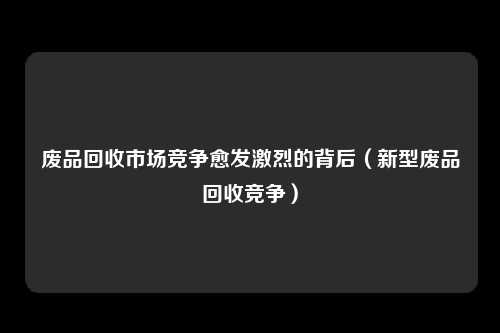 废品回收市场竞争愈发激烈的背后(新型废品回收竞争)