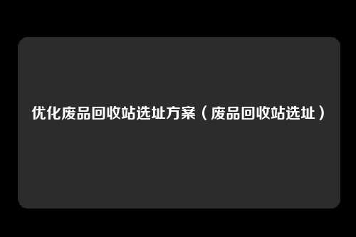 优化废品回收站选址方案(废品回收站选址)