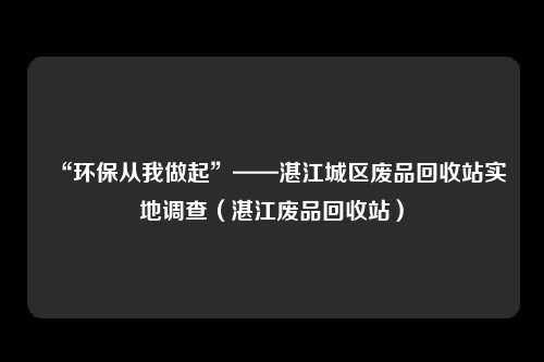 “环保从我做起”——湛江城区废品回收站实地调查(湛江废品回收站)