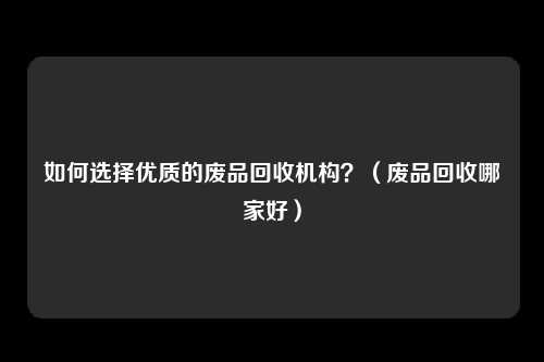 如何选择优质的废品回收机构?(废品回收哪家好)