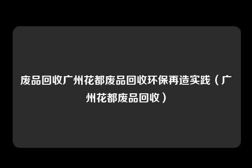 废品回收广州花都废品回收环保再造实践（广州花都废品回收）