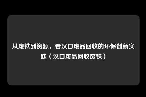 从废铁到资源,看汉口废品回收的环保创新实践(汉口废品回收废铁)