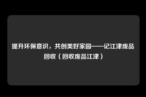 提升环保意识,共创美好家园——记江津废品回收(回收废品江津)
