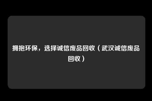 拥抱环保,选择诚信废品回收(武汉诚信废品回收)