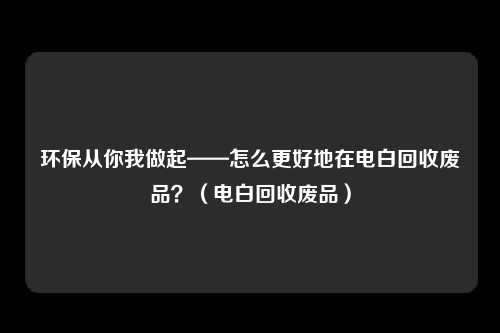 环保从你我做起——怎么更好地在电白回收废品?(电白回收废品)