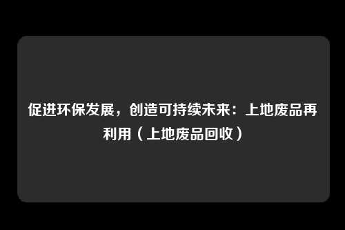 促进环保发展,创造可持续未来:上地废品再利用(上地废品回收)