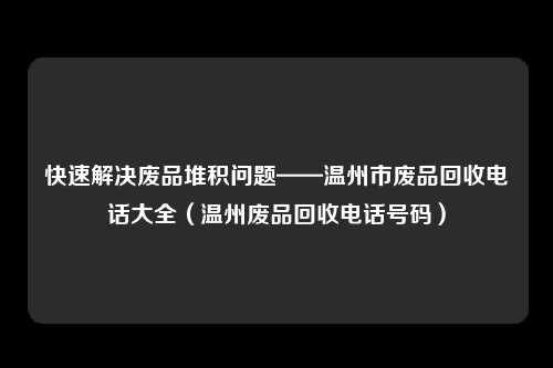 快速解决废品堆积问题——温州市废品回收电话大全(温州废品回收电话号码)