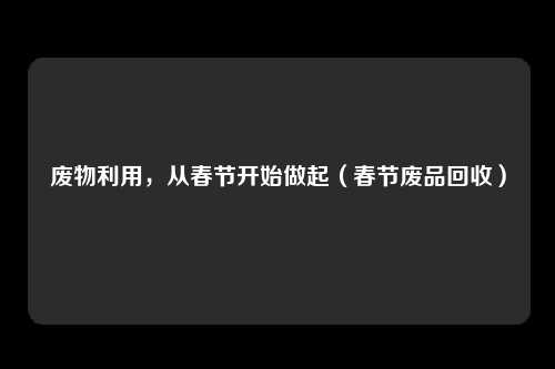 废物利用,从春节开始做起(春节废品回收)