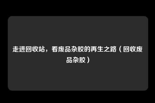 走进回收站,看废品杂胶的再生之路(回收废品杂胶)
