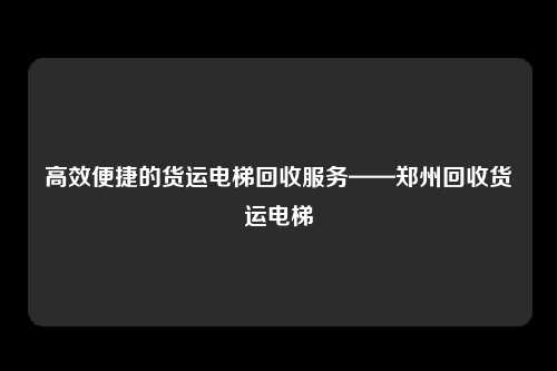 高效便捷的货运电梯回收服务——郑州回收货运电梯
