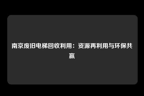 南京废旧电梯回收利用：资源再利用与环保共赢