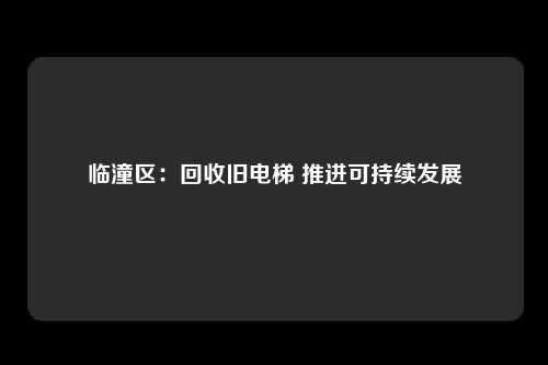 临潼区:回收旧电梯 推进可持续发展