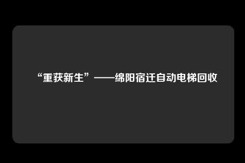 “重获新生”——绵阳宿迁自动电梯回收