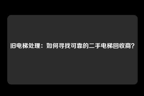 旧电梯处理：如何寻找可靠的二手电梯回收商？