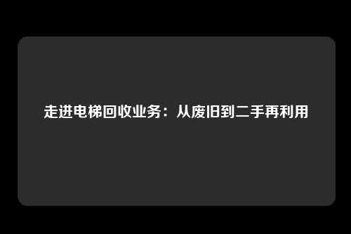 走进电梯回收业务：从废旧到二手再利用