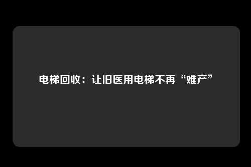 电梯回收：让旧医用电梯不再“难产”