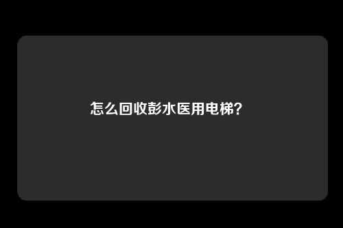 怎么回收彭水医用电梯?
