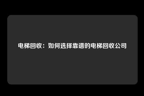 电梯回收:如何选择靠谱的电梯回收公司