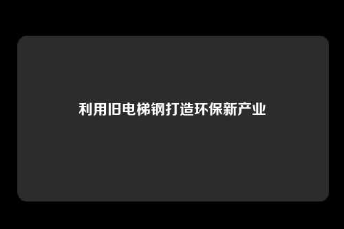 利用旧电梯钢打造环保新产业