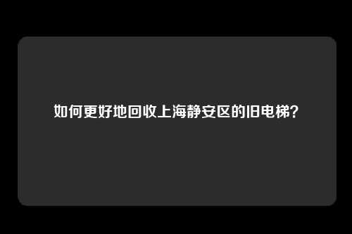 如何更好地回收上海静安区的旧电梯?